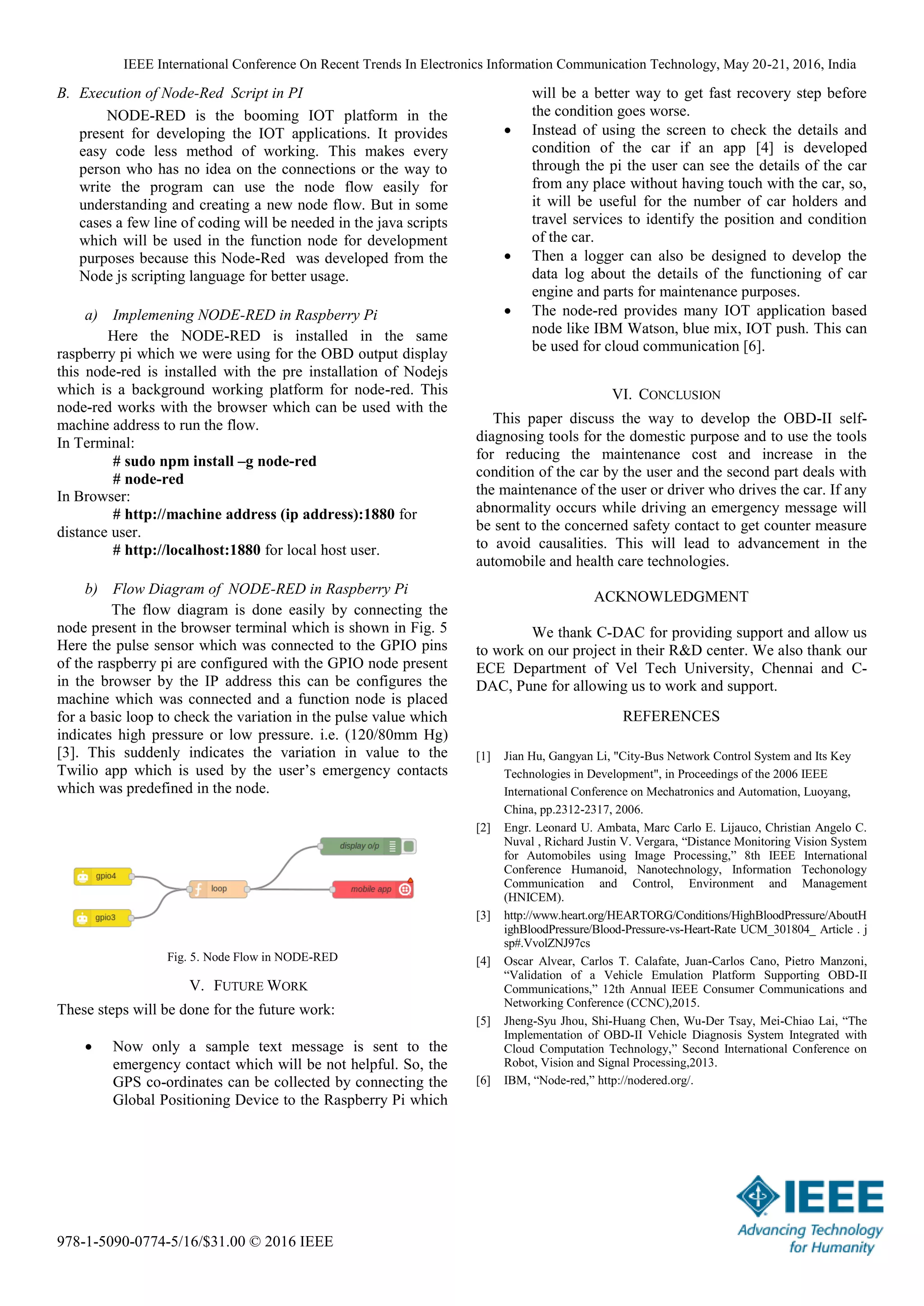IEEE International Conference On Recent Trends In Electronics Information Communication Technology, May 20-21, 2016, India
978-1-5090-0774-5/16/$31.00 © 2016 IEEE
B. Execution of Node-Red Script in PI
NODE-RED is the booming IOT platform in the
present for developing the IOT applications. It provides
easy code less method of working. This makes every
person who has no idea on the connections or the way to
write the program can use the node flow easily for
understanding and creating a new node flow. But in some
cases a few line of coding will be needed in the java scripts
which will be used in the function node for development
purposes because this Node-Red was developed from the
Node js scripting language for better usage.
a) Implemening NODE-RED in Raspberry Pi
Here the NODE-RED is installed in the same
raspberry pi which we were using for the OBD output display
this node-red is installed with the pre installation of Nodejs
which is a background working platform for node-red. This
node-red works with the browser which can be used with the
machine address to run the flow.
In Terminal:
# sudo npm install –g node-red
# node-red
In Browser:
# http://machine address (ip address):1880 for
distance user.
# http://localhost:1880 for local host user.
b) Flow Diagram of NODE-RED in Raspberry Pi
The flow diagram is done easily by connecting the
node present in the browser terminal which is shown in Fig. 5
Here the pulse sensor which was connected to the GPIO pins
of the raspberry pi are configured with the GPIO node present
in the browser by the IP address this can be configures the
machine which was connected and a function node is placed
for a basic loop to check the variation in the pulse value which
indicates high pressure or low pressure. i.e. (120/80mm Hg)
[3]. This suddenly indicates the variation in value to the
Twilio app which is used by the user’s emergency contacts
which was predefined in the node.
Fig. 5. Node Flow in NODE-RED
V. FUTURE WORK
These steps will be done for the future work:
 Now only a sample text message is sent to the
emergency contact which will be not helpful. So, the
GPS co-ordinates can be collected by connecting the
Global Positioning Device to the Raspberry Pi which
will be a better way to get fast recovery step before
the condition goes worse.
 Instead of using the screen to check the details and
condition of the car if an app [4] is developed
through the pi the user can see the details of the car
from any place without having touch with the car, so,
it will be useful for the number of car holders and
travel services to identify the position and condition
of the car.
 Then a logger can also be designed to develop the
data log about the details of the functioning of car
engine and parts for maintenance purposes.
 The node-red provides many IOT application based
node like IBM Watson, blue mix, IOT push. This can
be used for cloud communication [6].
VI. CONCLUSION
This paper discuss the way to develop the OBD-II self-
diagnosing tools for the domestic purpose and to use the tools
for reducing the maintenance cost and increase in the
condition of the car by the user and the second part deals with
the maintenance of the user or driver who drives the car. If any
abnormality occurs while driving an emergency message will
be sent to the concerned safety contact to get counter measure
to avoid causalities. This will lead to advancement in the
automobile and health care technologies.
ACKNOWLEDGMENT
We thank C-DAC for providing support and allow us
to work on our project in their R&D center. We also thank our
ECE Department of Vel Tech University, Chennai and C-
DAC, Pune for allowing us to work and support.
REFERENCES
[1] Jian Hu, Gangyan Li, "City-Bus Network Control System and Its Key
Technologies in Development", in Proceedings of the 2006 IEEE
International Conference on Mechatronics and Automation, Luoyang,
China, pp.2312-2317, 2006.
[2] Engr. Leonard U. Ambata, Marc Carlo E. Lijauco, Christian Angelo C.
Nuval , Richard Justin V. Vergara, “Distance Monitoring Vision System
for Automobiles using Image Processing,” 8th IEEE International
Conference Humanoid, Nanotechnology, Information Techonology
Communication and Control, Environment and Management
(HNICEM).
[3] http://www.heart.org/HEARTORG/Conditions/HighBloodPressure/AboutH
ighBloodPressure/Blood-Pressure-vs-Heart-Rate UCM_301804_ Article . j
sp#.VvolZNJ97cs
[4] Oscar Alvear, Carlos T. Calafate, Juan-Carlos Cano, Pietro Manzoni,
“Validation of a Vehicle Emulation Platform Supporting OBD-II
Communications,” 12th Annual IEEE Consumer Communications and
Networking Conference (CCNC),2015.
[5] Jheng-Syu Jhou, Shi-Huang Chen, Wu-Der Tsay, Mei-Chiao Lai, “The
Implementation of OBD-II Vehicle Diagnosis System Integrated with
Cloud Computation Technology,” Second International Conference on
Robot, Vision and Signal Processing,2013.
[6] IBM, “Node-red,” http://nodered.org/.
 