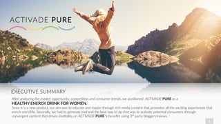 1
EXECUTIVE SUMMARY
ACTIVADE PURE
A/er analyzing the market opportunity, compeBBon and consumer trends, we posiBoned ACTIVADE PURE as a
HEALTHY ENERGY DRINK FOR WOMEN.
Since it is a new product, our aim was to educate and inspire through rich media content that promotes all the exciBng experiences that
enrich one’s life. Secondly, we had to generate trial and the best way to do that was to acBvate potenBal consumers through
convergent content that drives credibility on ACTIVADE PURE ’s beneﬁts using 3rd party blogger reviews.
 