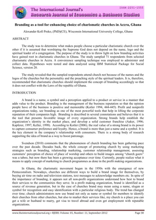 www.theinternationaljournal.org > RJEBS: Volume: 01, Number: 11, September-2012 Page 38
Branding as a tool for enhancing choice of charismatic churches in Accra, Ghana
Alexander Kofi Preko, (PhD)(CE), Wisconsin International University College, Ghana
ABSTRACT
The study was to determine what makes people choose a particular charismatic church over the
other if it is assumed that worshiping the Supreme God does not depend on the name, logo and the
spiritual leader of a congregation. The purpose of the study is to throw light on how branding activities
have gained root in charismatic churches in Ghana. The study sampled 71 respondents from selected
charismatic churches in Accra. A convenience sampling technique was employed to administer and
collect data. Hypotheses were tested and data analyzed using IBM Statistical Package for Social
Science, version 20.
The study revealed that the sampled respondents attend church not because of the names and the
logos of the churches but the personality and the preaching style of the spiritual leaders. It is, therefore,
recommended that charismatic churches should implement the concept of branding accordingly so that
it does not conflict with the Laws of the republic of Ghana.
INTRODUCTION
A brand is a name, a symbol and a perception applied to a product or service in a manner that
adds value to the product. Branding is the management of the business reputation so that the opinion
people have of the business is positive and memorable (Kotler 1994, 444-445). Profit and nonprofit
organizations today, see branding as one of the most powerful tools that help in lifting the corporate
reputation of their companies high. Branding is described in several connotations and believes that it is
the tool that presents favorable image of every organization. Strong brands help establish the
organization’s identity in the market place, and develop a solid customer franchise (Aaker, 1996;
Kapferer, 1997; Keller, 1998). According to Kotler (2006), the real value of a strong brand is its power
to capture consumer preference and loyalty. Hence, a brand is more than just a name and a symbol. It is
the key element in the company’s relationship with consumers. There is a strong body of research
supporting the idea of brand as a way to boost patronage.
Svendson (2010) comments that the phenomenon of church branding has been gathering pace
over the past decade. Decades back, the whole concept of promoting church by using marketing
strategies such as branding, relationship marketing, customer relationship management, assessing
customers’ perception of choice of place of worship and others to build images among “church goers”
was a taboo, but now there has been a growing acceptance over time. Currently, people realize what it
means to apply concept of marketing to church programmes as done in the profit making organizations.
In Ghana, the charismatic movement began in the 1950s with the emergence of new
Pentecostalism. Nowadays, churches use different ways to build a brand image for themselves, by
buying air time on radio and television stations, text messages to acknowledge members etc. In spite of
the importance of branding, it appears not all non-profit organizations understand how best to brand
their services to the communities they serve. In a profit making organization, brand is identified as a
source of revenue generation, but in the case of churches brand may mean using a name, slogan or
symbol for recognition and easy identification with a particular religious body. The trend has changed
over time; church administrators now use brand not only as name or symbol for members to identify
their churches from other churches, but also to market their services like, my church is a place you can
get a wife or husband to marry, get visa to travel abroad and even get employment with reputable
organizations.
 