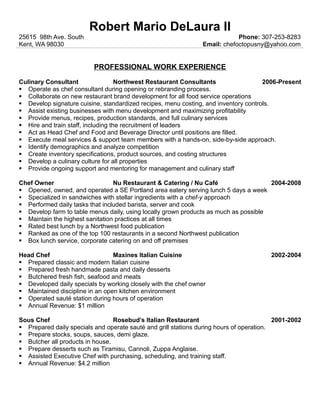 Robert Mario DeLaura II 
25615 98th Ave. South Phone: 307-253-8283 
Kent, WA 98030 Email: chefoctopusny@yahoo.com 
PROFESSIONAL WORK EXPERIENCE 
Culinary Consultant Northwest Restaurant Consultants 2006-Present 
 Operate as chef consultant during opening or rebranding process. 
 Collaborate on new restaurant brand development for all food service operations 
 Develop signature cuisine, standardized recipes, menu costing, and inventory controls. 
 Assist existing businesses with menu development and maximizing profitability 
 Provide menus, recipes, production standards, and full culinary services 
 Hire and train staff, including the recruitment of leaders 
 Act as Head Chef and Food and Beverage Director until positions are filled. 
 Execute meal services & support team members with a hands-on, side-by-side approach. 
 Identify demographics and analyze competition 
 Create inventory specifications, product sources, and costing structures 
 Develop a culinary culture for all properties 
 Provide ongoing support and mentoring for management and culinary staff 
Chef Owner Nu Restaurant & Catering / Nu Café 2004-2008 
 Opened, owned, and operated a SE Portland area eatery serving lunch 5 days a week 
 Specialized in sandwiches with stellar ingredients with a chef-y approach 
 Performed daily tasks that included barista, server and cook 
 Develop farm to table menus daily, using locally grown products as much as possible 
 Maintain the highest sanitation practices at all times 
 Rated best lunch by a Northwest food publication 
 Ranked as one of the top 100 restaurants in a second Northwest publication 
 Box lunch service, corporate catering on and off premises 
Head Chef Maxines Italian Cuisine 2002-2004 
 Prepared classic and modern Italian cuisine 
 Prepared fresh handmade pasta and daily desserts 
 Butchered fresh fish, seafood and meats 
 Developed daily specials by working closely with the chef owner 
 Maintained discipline in an open kitchen environment 
 Operated sauté station during hours of operation 
 Annual Revenue: $1 million 
Sous Chef Rosebud’s Italian Restaurant 2001-2002 
 Prepared daily specials and operate sauté and grill stations during hours of operation. 
 Prepare stocks, soups, sauces, demi glaze. 
 Butcher all products in house. 
 Prepare desserts such as Tiramisu, Cannoli, Zuppa Anglaise. 
 Assisted Executive Chef with purchasing, scheduling, and training staff. 
 Annual Revenue: $4.2 million 
 