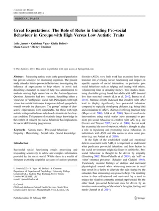 ORIGINAL PAPER
Great Expectations: The Role of Rules in Guiding Pro-social
Behaviour in Groups with High Versus Low Autistic Traits
Leila Jameel • Karishma Vyas • Giulia Bellesi •
Diana Cassell • Shelley Channon
Ó The Author(s) 2015. This article is published with open access at Springerlink.com
Abstract Measuring autistic traits in the general population
has proven sensitive for examining cognition. The present
study extended this to pro-social behaviour, investigating the
inﬂuence of expectations to help others. A novel task
describing characters in need of help was administered to
students scoring high versus low on the Autism-Spectrum
Quotient. Scenarios had two variants, describing either a
‘clear-cut’ or ‘ambiguous’ social rule. Participants with high
versus low autistic traits were less pro-social and sympathetic
overall towards the characters. The groups’ ratings of char-
acters’ expectations were comparable, but those with high
autistic traits provided more rule-based rationales in the clear-
cut condition. This pattern of relatively intact knowledge in
the context of reduced pro-social behaviour has implications
for social skill training programmes.
Keywords Autistic traits Á Pro-social behaviour Á
Empathy Á Mentalising Á Social rules Á Social knowledge
Introduction
Successful social functioning entails processing and
responding sensitively to subtle and complex information
provided by the social world. Whilst there is a wealth of
literature exploring cognitive accounts of autism spectrum
disorder (ASD), very little work has examined how these
translate into everyday social functioning and impact on
speciﬁc aspects of social interaction, in particular pro-
social behaviour such as helping and sharing with others,
volunteering time or donating money. Two studies exam-
ining charitable giving found that adults with ASD donated
less than matched controls (Lin et al. 2012; Izuma et al.
2011). Parental reports indicated that children with ASD
tend to display signiﬁcantly less pro-social behaviour
compared to typically developing children, e.g. being kind
and considerate to others, sharing or offering practical help
(Meyer et al. 2006; Allik et al. 2006). Several small-scale
interventions using social stories have attempted to pro-
mote pro-social behaviour in children with ASD (e.g. see
Crozier and Tincani 2007; Leaf et al. 2009). Recent work
has examined the use of oxytocin, which is thought to play
a role in regulating and promoting social behaviour, in
individuals with ASD, and this seems to show some pro-
mise (e.g. see Andari et al. 2010).
In the light of the established social and emotional
deﬁcits associated with ASD, it is important to understand
what predicates pro-social behaviour, and how factors in
the social environment might facilitate or inhibit this. Pro-
social behaviour is thought to be driven by empathy
(Eisenberg 2007; Minio-Paluello et al. 2009), via ‘self’- or
‘other’-oriented processes (Schaller and Cialdini 1988).
Vicariously invoked feelings of distress and increased
physiological arousal when witnessing someone in need
may result in a desire to alleviate the pain shared by the
onlooker, thus stimulating a response to help. The resulting
action is thus self-oriented and motivated by a need to
reduce the vicarious empathic arousal experienced. On the
other hand, pro-social behaviour may be driven by an
intuitive understanding of the other’s thoughts, feeling and
needs (Jameel et al. 2014).
L. Jameel (&) Á K. Vyas Á G. Bellesi Á S. Channon
Department of Experimental Psychology, University College
London (UCL), Bedford Way Building, Gower Street,
London WC1E 6BT, UK
e-mail: l.jameel@ucl.ac.uk
D. Cassell
Child and Adolescent Mental Health Services, South West
London and St George’s Mental Health Trust, London, UK
123
J Autism Dev Disord
DOI 10.1007/s10803-015-2393-x
 
