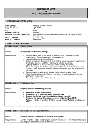 CURRICULUM VITAE
Of
JONATHAN ANDREW ROOTMAN
1. PERSONAL PARTICULARS
FULL NAMES: Jonathan Andrew Rootman
DATE OF BIRTH: 1967/05/28
AGE: 47
SEX: Male
MARITAL STATUS: Divorced
HIGHEST LEVEL OF EDUCATION: Post graduate - Food and Beverage Management – In house certified –
Westville Hotel
EMAIL ADDRESS: jono.rootman@gmail.com
CONTACT NUMBER: 0832585522
2. EMPLOYMENT HISTORY
10/2013 – 12/2013 National Brands Development of Africa
Position:
Responsibilities:
Property Specialist Consultant and business development
Assisted NAD Ltd. – a USA based company establish themselves in South Africa and developed
and integrated a new brand for the local market.
09/2014 – Present Eclectic Brands
Position:
Responsibilities:
New Business Development manager
 Sourcing of New Sites for the brands on a national level - encompassing new
developments, existing developments and Conversions;
 Negotiating Commercial terms of leases;
 Getting Development departments to meet the time lines of construction departments;
 Creating the Business Model for the Brands for potential franchisees;
 Updating the brand on and per other new brands entering the market;
 Assist and integrate the Marketing, Operations and Development departments on the
Business Model, Financials, landlords meetings and general input from experience in
the market.
 Negotiating with all National and Regional Landlords and Property Funds.
 Assist the other departments wherever I can due to my past operational and menu
development experience.
 Assessing the sale values of all restaurants
02/2014 – 08/2014 First National Bank
Position:
Responsibilities:
Property Specialist and Leasing Manager
 Negotiating rentals with landlords.
 The Drafting of all New ATM Leases for Project 7000
 Ensuring the Correct Legal Changes to the Leases are made.
 Finalising the signing of the Leases between the Landlords and FNB.
 Assisting with the negotiation of Hybrid Leases between National Landlords and
FNB.
 