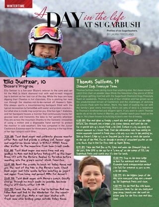 A
day Profiles of six Sugarbushers.
by Laura Friedland
Ella Switzer, 10
Blazers Program
Ella Switzer is a five-year Blazers veteran to the core and can
hit the Mall (a black diamond trail with wall-to-wall moguls)
top to bottom as her last run of the day. While the boys are busy
dipping their Cheetos in hot chocolate, Ella is plotting her next
run through the stashes-not-to-be-named off Heaven’s Gate.
Ella always sports a mountaineering backpack filled with the
typical necessities (a CamelBak with water and protein snacks)—
but what else is inside may surprise you. Ella has type 1 diabetes,
and her backpack houses a monitor that continuously tracks her
glucose level and transmits the data to her parents wherever
they are across the mountain (thanks to the Switzers’ innovation
of using a mitten and a disposable hand warmer to protect
the monitor in cold weather). She has competed in the Junior
Castlerock Extreme event for three years, placing in the top three
of her age category each time
wintertime
at Sugarbush
in the life
Thomas Sullivan, 14
Diamond Dogs Freestyle Team
Thomas Sullivan loves skiing more than anything else. He’s been known to
catch first chair on powder days (think the Valentine’s Day storm of 2014)
and enjoys getting inverted with the Sugarbush Diamond Dogs Freestyle
Team on weekends. Thomas is one of four children and has grown up on
the unadulterated terrain of Castlerock and the challenges of skinning
up Lincoln Peak with his father, Mark. His habit of loading the car with
the family’s gear every morning (that’s six sets of skis) is a testament
to Thomas’s kindhearted and diligent spirit. If you want to catch Thomas
après ski at his ski home in Warren, you’d better watch your head on the
way in. He’s been known to build big kickers over the driveway.
6:00 AM: Rise and shine to freshly waxed skis and gear laid out the night
before. Get dressed, eat a bagel with cream cheese, and load the car
for a special skin up Lincoln Peak with Dad. Endure a way-too-long ten-
minute commute to Lincoln Peak. Feel the adrenaline rush from seeing an
entire mountain covered in fresh snow with only two cars in the parking lot.
Skin up Racer's Edge to Lower Snowball just in time to catch the sunrise
at the top of the Mall. Power through a serving of untouched powder on the
way down. Hop in line for first chair up Super Bravo.
8:45 AM: Take the Mad Bus to Mt. Ellen and meet the Diamond Dogs at
the yurt. Ride GMX to the top for a “warm-up” on the steeps of FIS. Lap
Sugarbush Parks until coach says it’s time for lunch.
12:00 PM: Stop at the base lodge
to hunt for macaroni and cheese.
Assemble lunch transportation method
(tin foil) for traverse to yurt to eat
with the team.
1:00 PM: Hit the biggest jumps of the
day once everyone’s legs are warmed
up. Ski Sugarbush Parks until close.
4:00 PM: On the Mad Bus ride home,
brainstorm ideas for the new backyard
jump setup. Launch over the road via
kicker jump for the first time and show
Dad.
 