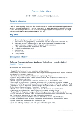 Basic CV template by reed.co.uk
Dumitru Iulian Maria
+40 746 144 207 • mariadumitruiulian@gmail.com
Personal statement
I am an open-minded, ambitious and highly motivated person who enjoys a challenge and
achieve personal goals, with 7 years of experience in leading and taking part of technical
teams. The strong technical skills combined with good communication abilities and high
pro-activity make me a good candidate for this job.
Key Skills
 Extensive background in Production technical areas (7 years)
 Proficiency in many programming environments, including Step7, WinCC Flexible, TIA
 Very good and quick understanding of new technologies(based on knowledge and
experience) ; easy integration of technologies in existing processes
 Good communication skills, both written and verbal
 Excellent problem solving skills
 Multi-tasking
 Decision maker
 Quality oriented
Employment History
Software Engineer , Johnson & Johnson Vision Care , Limerick-Ireland
(July 2016 – Present)
Achievements and responsibilities:
▪ Support for the launch of the new projects in serial production.
▪ Responsible for continuous improvement of existing manufacturing processes to improve production
indicators (OEE, capability, capacity)
▪ Coordinate the implementation of the software engineering changes.
▪ Develop, test and install control system software changes with supporting documentation for
validated manufacturing systems.
▪ Provide support to operations for automation related issues on the production lines.
▪ Responsible for development, installation and support of PLC controlled automation software
projects within a highly automated validated manufacturing plant using the following equipment: PLCs
(Siemens S7, Pilz PSS WIN-PRO, Allen Bradley RSLogix5000/Studio5000, Robots (Mitsubishi Melfa
Eng) and Vision Systems (Cognex, Neurocheck Perceptics).
▪ Provide ideas and solutions for the improvement and development of control systems
▪ Participates on and lead project teams, providing appropriate technical support.
▪ Responsibility for the project management of control systems and software based projects.
▪ Ensure that all activity is carried out in accordance with both internal and external Health and Safety
and Environmental standards for both new and existing installations.
▪ Monitor project plans and schedules to ensure deliverables on time and within budget.
▪ Provide moderately complex technical consultation and leadership to multidisciplinary teams.
▪ Provide training and mentoring to less experienced staff.
▪ Cycle-time reducing oriented, due to high speed automation plant profile.
 