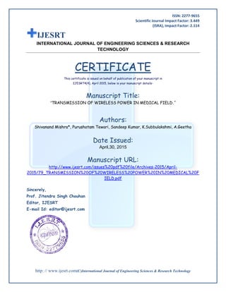 ISSN: 2277-9655
Scientific Journal Impact Factor: 3.449
(ISRA), Impact Factor: 2.114
http: // www.ijesrt.com(C)International Journal of Engineering Sciences & Research Technology
IJESRT
INTERNATIONAL JOURNAL OF ENGINEERING SCIENCES & RESEARCH
TECHNOLOGY
CERTIFICATE
This certificate is issued on behalf of publication of your manuscript in
IJESRT4(4), April 2015, below is your manuscript details-
Manuscript Title:
“TRANSMISSION OF WIRELESS POWER IN MEDICAL FIELD.”
Authors:
Shivanand Mishra*, Purushotam Tewari, Sandeep Kumar, K.Subbulakshmi, A.Geetha
Date Issued:
April,30, 2015
Manuscript URL:
http://www.ijesrt.com/issues%20pdf%20file/Archives-2015/April-
2015/79_TRANSMISSION%20OF%20WIRELESS%20POWER%20IN%20MEDICAL%20F
IELD.pdf
Sincerely,
Prof. Jitendra Singh Chouhan
Editor, IJESRT
E-mail Id: editor@ijesrt.com
 