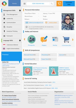 Curriculum 
Vitae 
Home EDDE ENOVANI IWO 
Personal Information 
Place/Date of Birth : Jakarta, 1st June 1992 
Marital Status : Single 
Religion : Moslem 
eddenovaniwo@gmail.com 085692190864 
Jln. H. Garif RT/RW 05/04 No. 29, Pondok Aren, 
Tangerang Selatan, 15224 
Hobby and Interest 
Photography Blogging Reading E-Commerce Dev 
Skills & Competences 
Microsoft Word 90% 
Microsoft Excel70% 
Photoshop20% 
Power Point50% 
Internet95% 
Formal Education 
Course & Training 
SMAN 47 Jakarta 
Senior High School 
Exact Social 
Year : 2007 - 2010 
National Exam : 45.9 of 50 
M.H Thamrin University 
Undergraduate 
Management 
Year : 2010 – 2014 
GPA : 3.67 
Social Media Marketing Training by Hermas Puspito | 2013 
Evo Training Centre Computer Course | 2010 - 2012 
Basic – Intermediate English Course at ILP Veteran| 2009 - 2010 
Management Skills 
Time Management 
Leadership 
Communication 
Discipline 
Analytical Thinking 
Teamwork 
Language Skills 
Indonesian (Native) 
English (Intermediate) 
Previous 
Atelier Riri 
Design And Architecture Firm 
(2014-2015) 
Administrative Assistant 
Job Desk: 
-Provides both clerical and 
administrative support to 
professionals, either as part of a 
team or individually. 
- Involved with the coordination 
and implementation of office 
procedures and frequently have 
responsibility for specific projects 
and tasks and, in some cases, 
oversee and supervise the work of 
architect staff. 
Work Experience 
PT. Hutara Surya Pratiwi 
Business Consultant (2014) 
Bank International Indonesia 
Direct Sales Operation (2013-2014) 
Excellent Institute 
Economics Tutor (2012-2013) 
Social Media 
https://www.linkedin.com/pub/edde-enovani- 
iwo/9b/607/bb7 
https://twitter.com/eddenovani 
http://eddenovaniwo.blogspot.com 
http://instagram.com/eddenovani 
Organization 
(2010-2012) Management Student 
Association, University of MH 
Thamrin 
(2013) Committee financial part of 
Business Informal School "Billionaire 
University" 
