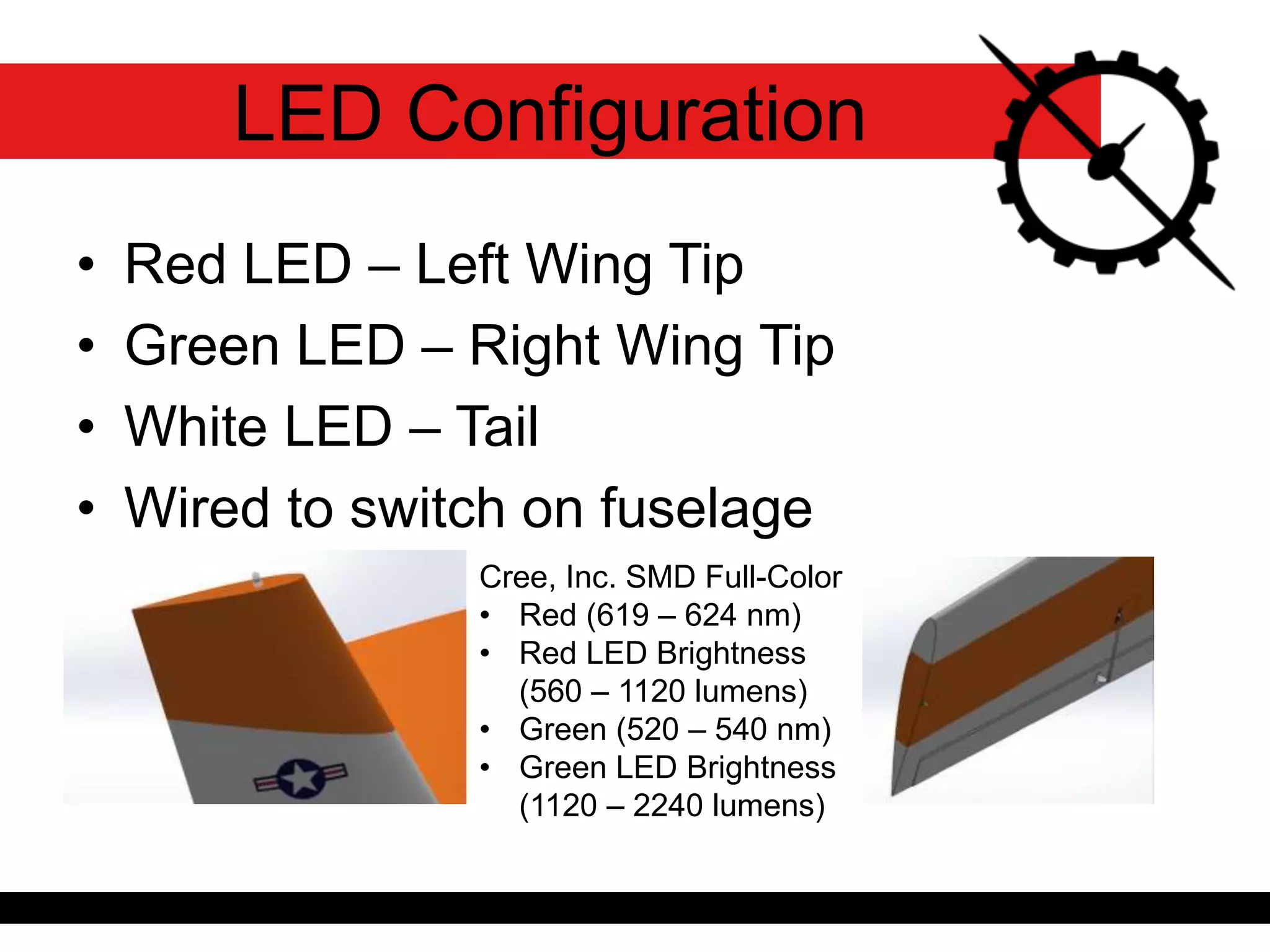 • Red LED – Left Wing Tip
• Green LED – Right Wing Tip
• White LED – Tail
• Wired to switch on fuselage
LED Configuration
Cree, Inc. SMD Full-Color
• Red (619 – 624 nm)
• Red LED Brightness
(560 – 1120 lumens)
• Green (520 – 540 nm)
• Green LED Brightness
(1120 – 2240 lumens)
 