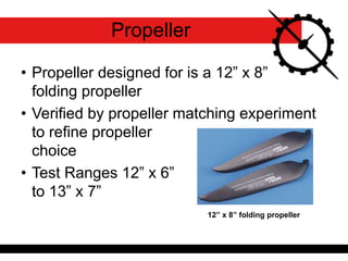 • Propeller designed for is a 12” x 8”
folding propeller
• Verified by propeller matching experiment
to refine propeller
choice
• Test Ranges 12” x 6”
to 13” x 7”
12” x 8” folding propeller
Propeller
 