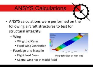 ANSYS Calculations
• ANSYS calculations were performed on the
following aircraft structures to test for
structural integrity:
– Wing
• Wing Load Cases
• Fixed Wing Connection
– Fuselage and Nacelle
• Flight Load Cases
• Central wing ribs in model fixed
Wing deflection at max load
 
