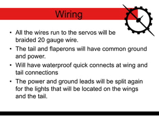 • All the wires run to the servos will be
braided 20 gauge wire.
• The tail and flaperons will have common ground
and power.
• Will have waterproof quick connects at wing and
tail connections
• The power and ground leads will be split again
for the lights that will be located on the wings
and the tail.
Wiring
 