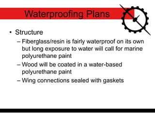 Waterproofing Plans
• Structure
– Fiberglass/resin is fairly waterproof on its own
but long exposure to water will call for marine
polyurethane paint
– Wood will be coated in a water-based
polyurethane paint
– Wing connections sealed with gaskets
 