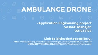 AMBULANCE DRONE
-Application Engineering project
Vasanti Mahajan
001632175
Link to bitbucket repository:
https://bitbucket.org/vasantimahajan/mahajan_vasanti_001632175/src/0e8b3f
af868dd8077918c39dc602da13379cb017/FinalProject/?at=master
 