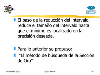 El paso de la reducción del intervalo, reduce el tamaño del intervalo hasta que el mínimo es localizado en la precisión deseada. Para lo anterior se propuso: “El método de búsqueda de la Sección de Oro” 