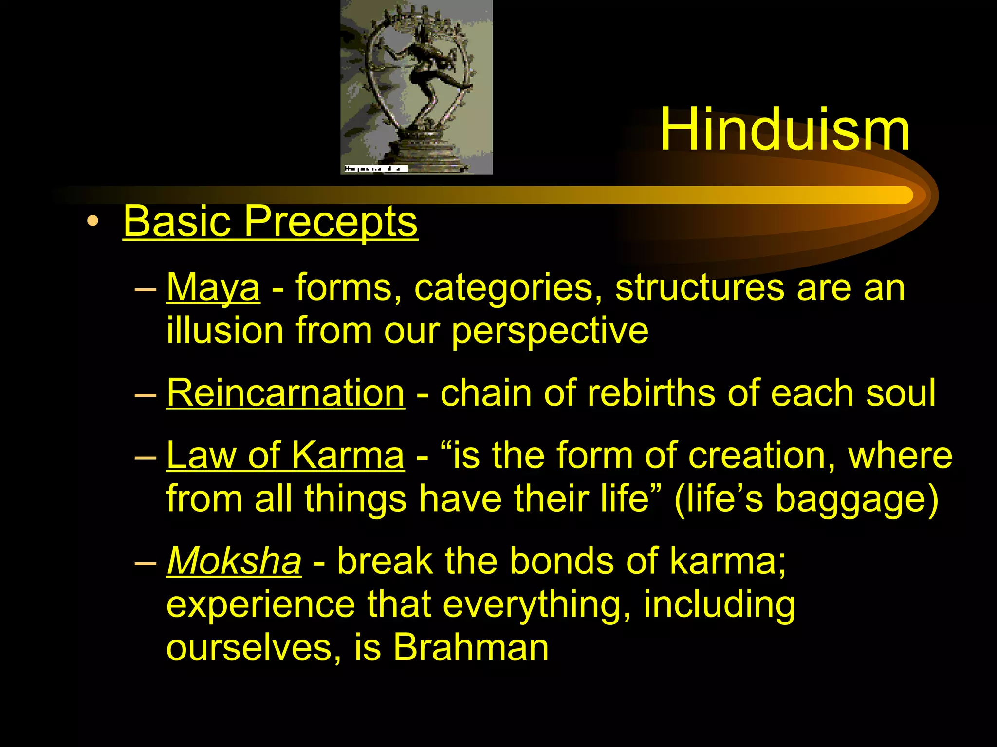 Hinduism Basic Precepts Maya  - forms, categories, structures are an illusion from our perspective Reincarnation  - chain of rebirths of each soul Law of Karma  - “is the form of creation, where from all things have their life” (life’s baggage) Moksha  - break the bonds of karma; experience that everything, including ourselves, is Brahman 