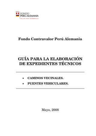 Fondo Contravalor Perú Alemania




GUÍA PARA LA ELABORACIÓN
DE EXPEDIENTES TÉCNICOS


  •   CAMINOS VECINALES.
  •   PUENTES VEHICULARES.




             Mayo, 2008
 