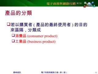 碁峰資訊 電子商務與網路行銷 ( 第 3 版 ) 11
產品的分類
若以購買者 ( 產品的最終使用者 ) 的目的
來區隔，分類成
消費品 (consumer product)
工業品 (business product)
 