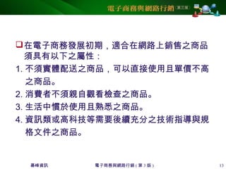 碁峰資訊 電子商務與網路行銷 ( 第 3 版 ) 13
在電子商務發展初期，適合在網路上銷售之商品
須具有以下之屬性：
1. 不須實體配送之商品，可以直接使用且單價不高
之商品。
2. 消費者不須親自觀看檢查之商品。
3. 生活中慣於使用且熟悉之商品。
4. 資訊類或高科技等需要後續充分之技術指導與規
格文件之商品。
 