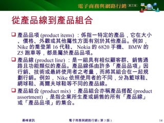 碁峰資訊 電子商務與網路行銷 ( 第 3 版 ) 14
從產品線到產品組合
 產品品項 (product items) ：係指一特定的產品，它在大小
、價格、外觀或其他屬性方面有別於其他產品。例如，
Nike 的喬登第 16 代鞋、 Nokia 的 6820 手機、 BMW 的
Z5 跑車等，都是屬於產品品項。
 產品線 (product line) ：是一組具有相似顧客群、銷售通
路且功能類似的產品。產品線係由許多「產品品項」因
行銷、技術或最終使用者之考量，而將其組合在一起規
劃行銷。例如， Nike 依照使用者的不同，分為籃球鞋、
網球鞋、高爾夫球鞋等不同的產品線。
 產品組合 (product mix) ：產品組合亦稱產品搭配 (product
assortment) ，是指企業所生產或銷售的所有「產品線」
或「產品品項」的集合。
 