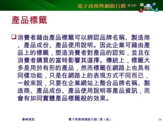 碁峰資訊 電子商務與網路行銷 ( 第 3 版 ) 16
產品標籤
消費者藉由產品標籤可以辨認品牌名稱、製造商
、產品成份、產品使用說明。因此企業可藉由產
品上的標籤，塑造消費者對產品的認知，並且在
消費者購買的當時影響其選擇。傳統上，標籤大
多是用於有形的產品，然而標籤在網路上也具有
同樣功能，只是在網路上的表現方式不同而已，
一般來說，只要在企業網站上整合品牌名稱、製
造商、產品成份、產品使用說明等產品資訊，而
會有如同實體產品標籤般的效果。
 