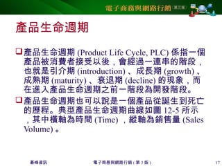 碁峰資訊 電子商務與網路行銷 ( 第 3 版 ) 17
產品生命週期
產品生命週期 (Product Life Cycle, PLC) 係指一個
產品被消費者接受以後，會經過一連串的階段，
也就是引介期 (introduction) 、成長期 (growth) 、
成熟期 (maturity) 、衰退期 (decline) 的現象，而
在進入產品生命週期之前一階段為開發階段。
產品生命週期也可以說是一個產品從誕生到死亡
的歷程。典型產品生命週期曲線如圖 12-5 所示
，其中橫軸為時間 (Time) ，縱軸為銷售量 (Sales
Volume) 。
 