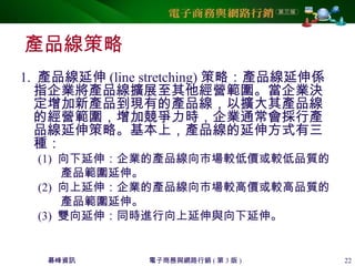 碁峰資訊 電子商務與網路行銷 ( 第 3 版 ) 22
產品線策略
1. 產品線延伸 (line stretching) 策略：產品線延伸係
指企業將產品線擴展至其他經營範圍。當企業決
定增加新產品到現有的產品線，以擴大其產品線
的經營範圍，增加競爭力時，企業通常會採行產
品線延伸策略。基本上，產品線的延伸方式有三
種：
(1) 向下延伸：企業的產品線向市場較低價或較低品質的
產品範圍延伸。
(2) 向上延伸：企業的產品線向市場較高價或較高品質的
產品範圍延伸。
(3) 雙向延伸：同時進行向上延伸與向下延伸。
 