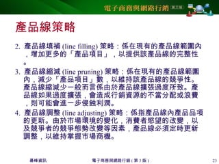 碁峰資訊 電子商務與網路行銷 ( 第 3 版 ) 23
產品線策略
2. 產品線填補 (line filling) 策略：係在現有的產品線範圍內
，增加更多的「產品項目」，以提供該產品線的完整性
。
3. 產品線縮減 (line pruning) 策略：係在現有的產品線範圍
內，減少「產品項目」數，以維持該產品線的競爭性。
產品線縮減少一般而言係由於產品線擴張過度所致。產
品線如果過度擴張，會造成行銷資源的不當分配或浪費
，則可能會進一步侵蝕利潤。
4. 產品線調整 (line adjusting) 策略：係指產品線內產品品項
的更新。由於市場環境的變化，消費者慾望的改變，以
及競爭者的競爭態勢改變等因素，產品線必須定時更新
調整，以維持掌握市場商機。
 