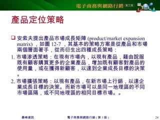 碁峰資訊 電子商務與網路行銷 ( 第 3 版 ) 24
產品定位策略
 安索夫提出產品市場成長矩陣 (product/market expansion
matrix) ，如圖 12-7 ，其基本的策略方案是從產品和市場
兩個層面著手，從而衍生出四種成長策略：
1. 市場滲透策略：在現有市場內，以現有產品，藉由說服
既有顧客購買更多的企業產品，增加既有顧客對產品的
使用量，或在獲得新顧客，以達到企業成長目標的決策
。
2. 市場擴張策略：以現有產品，在新市場上行銷，以達企
業成長目標的決策。而新市場可以是同一地理區的不同
市場區隔，或不同地理區的相同目標市場。。
 