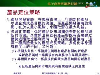 碁峰資訊 電子商務與網路行銷 ( 第 3 版 ) 25
產品定位策略
3. 產品開發策略：在現有市場上，行銷新的產品，
以達企業成長目標的決策。而產品開發策略的焦
點，在於以最小風險，來獲取潛在最大利益。
4. 多角化策略：係將產品及市場擴張至新的產品與
新的市場。企業無法在既有產品與既有市場建立
優勢或獲取想要利潤時，便可採取這種策略，這
是一種風險最大的產品成長策略。多角化本身還
有程度上的不同，又分為：
(1). 相關多角化：係指提供與既有產品有關的新產品，
或新產品與新市場與現有的業務存在某種共通性。
(2). 非相關多角化：係指提供與既有產品無關的新產品
，
而且新產品與新市場與現有的業務缺乏共通性
 