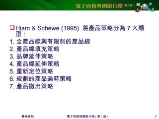 碁峰資訊 電子商務與網路行銷 ( 第 3 版 ) 27
Hiam & Schewe (1995) 將產品策略分為 7 大類
型：
1. 全產品線與有限制的產品線
2. 產品線填充策略
3. 品牌延伸策略
4. 產品線延伸策略
5. 重新定位策略
6. 規劃的產品過時策略
7. 產品撤出策略
 