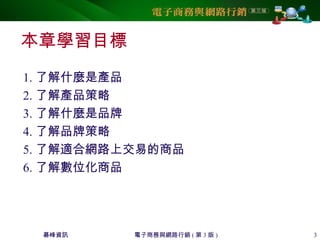 碁峰資訊 電子商務與網路行銷 ( 第 3 版 ) 3
本章學習目標
1. 了解什麼是產品
2. 了解產品策略
3. 了解什麼是品牌
4. 了解品牌策略
5. 了解適合網路上交易的商品
6. 了解數位化商品
 