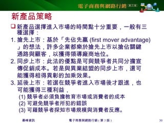 碁峰資訊 電子商務與網路行銷 ( 第 3 版 ) 30
新產品策略
新產品選擇進入市場的時間點十分重要，一般有三
種選擇：
1. 搶先上市：基於「先佔先贏 (first mover advantage)
」的想法，許多企業都樂於搶先上市以搶佔關鍵
通路與顧客，以獲得領導廠商地位。
2. 同步上市：此法的優點是可與競爭者共同分擔宣
傳促銷成本。若是與異業結盟的同步上市，還可
能獲得相得異彰的加乘效果。
3. 延後上市：若選在競爭者進入市場後才跟進，也
可能獲得三種利益，
(1) 競爭者必須負擔教育市場或消費者的成本
(2) 可避免競爭者所犯的錯誤
(3) 可藉競爭者探知市場規模與消費者反應。
 