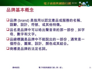 碁峰資訊 電子商務與網路行銷 ( 第 3 版 ) 31
品牌基本概念
品牌 (brand) 是指用以認定產品或服務的名稱、
語辭、設計、符號、或其他特徵。
品名是品牌中可以唸出聲音來的那一部份，如字
母、數字和文字。
品線標識是品牌中不能說出的一部份，通常是一
個符合、圖案、設計、顏色或其結合。
商標是品牌的法定名詞。
 