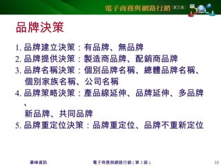 碁峰資訊 電子商務與網路行銷 ( 第 3 版 ) 33
品牌決策
1. 品牌建立決策：有品牌、無品牌
2. 品牌提供決策：製造商品牌、配銷商品牌
3. 品牌名稱決策：個別品牌名稱、總體品牌名稱、
個別家族名稱、公司名稱
4. 品牌策略決策：產品線延伸、品牌延伸、多品牌
、
新品牌、共同品牌
5. 品牌重定位決策：品牌重定位、品牌不重新定位
 