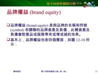 碁峰資訊 電子商務與網路行銷 ( 第 3 版 ) 34
品牌權益 (brand equity)
品牌權益 (brand equity) 是與品牌的名稱和符號
(symbol) 有關聯的品牌資產及負債，此種資產及
負債會對產品或服務帶來或增或減的效果。
基本上，品牌權益包含四個層面，如圖 12-10 所
示：
 