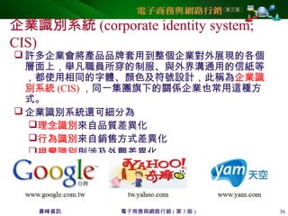 碁峰資訊 電子商務與網路行銷 ( 第 3 版 ) 36
企業識別系統 (corporate identity system;
CIS)
 許多企業會將產品品牌套用到整個企業對外展現的各個
層面上，舉凡職員所穿的制服、與外界溝通用的信紙等
，都使用相同的字體、顏色及符號設計，此稱為企業識
別系統 (CIS) ，同一集團旗下的關係企業也常用這種方
式。
 企業識別系統還可細分為
理念識別來自品質差異化
行為識別來自銷售方式差異化
視覺識別則涉及外觀差異化
 