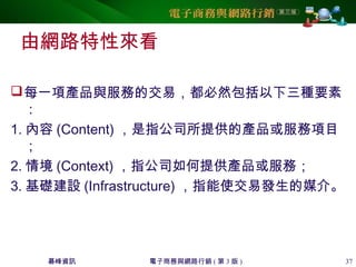 碁峰資訊 電子商務與網路行銷 ( 第 3 版 ) 37
由網路特性來看
每一項產品與服務的交易，都必然包括以下三種要素
：
1. 內容 (Content) ，是指公司所提供的產品或服務項目
；
2. 情境 (Context) ，指公司如何提供產品或服務；
3. 基礎建設 (Infrastructure) ，指能使交易發生的媒介。
 