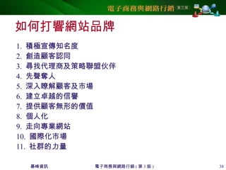 碁峰資訊 電子商務與網路行銷 ( 第 3 版 ) 38
如何打響網站品牌
1. 積極宣傳知名度
2. 創造顧客認同
3. 尋找代理商及策略聯盟伙伴
4. 先聲奪人
5. 深入瞭解顧客及市場
6. 建立卓越的信譽
7. 提供顧客無形的價值
8. 個人化
9. 走向專業網站
10. 國際化市場
11. 社群的力量
 