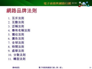碁峰資訊 電子商務與網路行銷 ( 第 3 版 ) 39
網路品牌法則
1. 互斥法則
2. 互動法則
3. 泛稱法則
4. 專有名稱法則
5. 獨佔法則
6. 廣告法則
7. 全球法則
8. 時間法則
9. 虛榮法則
10. 分散法則
11. 轉型法則
 