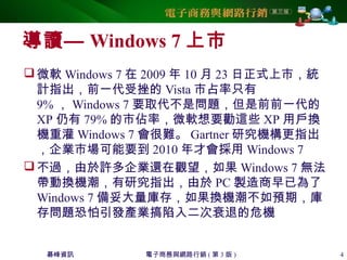 碁峰資訊 電子商務與網路行銷 ( 第 3 版 ) 4
導讀— Windows 7 上市
微軟 Windows 7 在 2009 年 10 月 23 日正式上市，統
計指出，前一代受挫的 Vista 市占率只有
9% ， Windows 7 要取代不是問題，但是前前一代的
XP 仍有 79% 的市佔率，微軟想要勸這些 XP 用戶換
機重灌 Windows 7 會很難。 Gartner 研究機構更指出
，企業市場可能要到 2010 年才會採用 Windows 7
不過，由於許多企業還在觀望，如果 Windows 7 無法
帶動換機潮，有研究指出，由於 PC 製造商早已為了
Windows 7 備妥大量庫存，如果換機潮不如預期，庫
存問題恐怕引發產業搞陷入二次衰退的危機
 