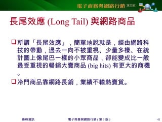 碁峰資訊 電子商務與網路行銷 ( 第 3 版 ) 41
長尾效應 (Long Tail) 與網路商品
所謂「長尾效應」，簡單地說就是，經由網路科
技的帶動，過去一向不被重視、少量多樣、在統
計圖上像尾巴一樣的小眾商品，卻能變成比一般
最受重視的暢銷大賣商品 (big hits) 有更大的商機
。
冷門商品靠網路長銷，業績不輸熱賣貨。
 