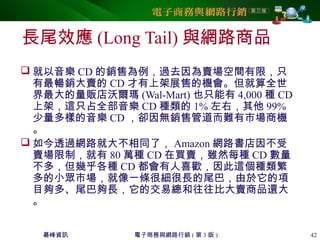 碁峰資訊 電子商務與網路行銷 ( 第 3 版 ) 42
長尾效應 (Long Tail) 與網路商品
 就以音樂 CD 的銷售為例，過去因為賣場空間有限，只
有最暢銷大賣的 CD 才有上架展售的機會。但就算全世
界最大的量販店沃爾瑪 (Wal-Mart) 也只能有 4,000 種 CD
上架，這只占全部音樂 CD 種類的 1% 左右，其他 99%
少量多樣的音樂 CD ，卻因無銷售管道而難有市場商機
。
 如今透過網路就大不相同了， Amazon 網路書店因不受
賣場限制，就有 80 萬種 CD 在買賣，雖然每種 CD 數量
不多，但幾乎各種 CD 都會有人喜歡，因此這個種類繁
多的小眾市場，就像一條很細很長的尾巴，由於它的項
目夠多、尾巴夠長，它的交易總和往往比大賣商品還大
。
 