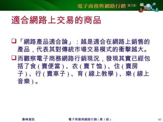 碁峰資訊 電子商務與網路行銷 ( 第 3 版 ) 43
適合網路上交易的商品
「網路產品適合論」：越是適合在網路上銷售的
產品，代表其對傳統市場交易模式的衝擊越大。
而觀察電子商務網路行銷現況，發現其實已經包
括了食 ( 賣便當 ) 、衣 ( 賣Ｔ恤 ) 、住 ( 賣房
子 ) 、行 ( 賣車子 ) 、育 ( 線上教學 ) 、樂 ( 線上
音樂 ) 。
 