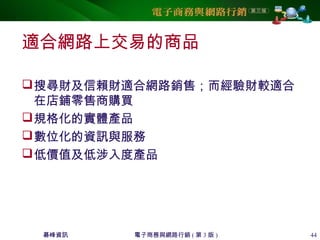 碁峰資訊 電子商務與網路行銷 ( 第 3 版 ) 44
適合網路上交易的商品
搜尋財及信賴財適合網路銷售；而經驗財較適合
在店鋪零售商購買
規格化的實體產品
數位化的資訊與服務
低價值及低涉入度產品
 