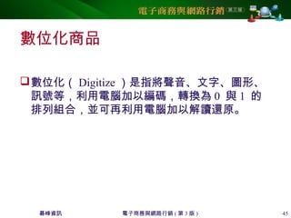 碁峰資訊 電子商務與網路行銷 ( 第 3 版 ) 45
數位化商品
數位化（ Digitize ）是指將聲音、文字、圖形、
訊號等，利用電腦加以編碼，轉換為 0 與 1 的
排列組合，並可再利用電腦加以解讀還原。
 