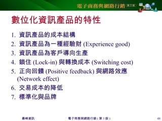 碁峰資訊 電子商務與網路行銷 ( 第 3 版 ) 48
數位化資訊產品的特性
1. 資訊產品的成本結構
2. 資訊產品為一種經驗財 (Experience good)
3. 資訊產品為客戶導向生產
4. 鎖住 (Lock-in) 與轉換成本 (Switching cost)
5. 正向回饋 (Positive feedback) 與網路效應
(Network effect)
6. 交易成本的降低
7. 標準化與品牌
 