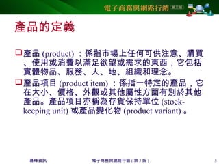 碁峰資訊 電子商務與網路行銷 ( 第 3 版 ) 5
產品的定義
產品 (product) ：係指市場上任何可供注意、購買
、使用或消費以滿足欲望或需求的東西，它包括
實體物品、服務、人、地、組織和理念。
產品項目 (product item) ：係指一特定的產品，它
在大小、價格、外觀或其他屬性方面有別於其他
產品。產品項目亦稱為存貨保持單位 (stock-
keeping unit) 或產品變化物 (product variant) 。
 