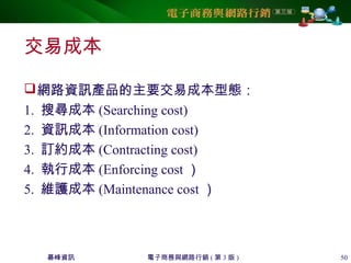 碁峰資訊 電子商務與網路行銷 ( 第 3 版 ) 50
交易成本
網路資訊產品的主要交易成本型態：
1. 搜尋成本 (Searching cost)
2. 資訊成本 (Information cost)
3. 訂約成本 (Contracting cost)
4. 執行成本 (Enforcing cost ）
5. 維護成本 (Maintenance cost ）
 