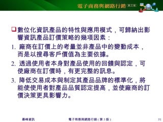 碁峰資訊 電子商務與網路行銷 ( 第 3 版 ) 51
數位化資訊產品的特性與應用模式，可歸納出影
響資訊產品訂價策略的幾項因素：
1. 廠商在訂價上的考量並非產品中的變動成本，
而是以搜尋客戶價值為主要依據。
2. 透過使用者本身對產品使用的回饋與認定，可
使廠商在訂價時，有更完整的訊息。
3. 降低交易成本與制定其產品品牌的標準化，將
能使使用者對產品品質認定提高，並使廠商的訂
價決策更具影響力。
 