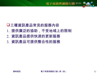 碁峰資訊 電子商務與網路行銷 ( 第 3 版 ) 52
三種資訊產品常見的服務內容
1. 提供廣泛的協助，不受地域上的限制
2. 資訊產品提供快速的更新服務
3. 資訊產品可提供整合性的服務
 