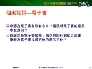碁峰資訊 電子商務與網路行銷 ( 第 3 版 ) 54
個案探討—電子書
您認為電子書有沒有未來？請說明電子書的產品
本質為何？
假設您是電子書廠商，請以網路行銷組合規劃，
重新為電子書找尋更佳的產品定位？
 